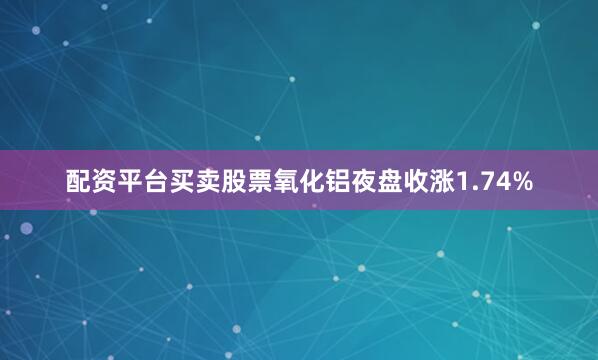 配资平台买卖股票氧化铝夜盘收涨1.74%
