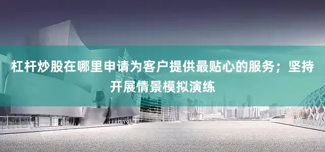 杠杆炒股在哪里申请为客户提供最贴心的服务；坚持开展情景模拟演练
