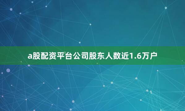 a股配资平台公司股东人数近1.6万户
