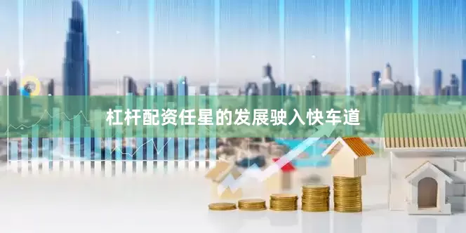 杠杆配资任星的发展驶入快车道
