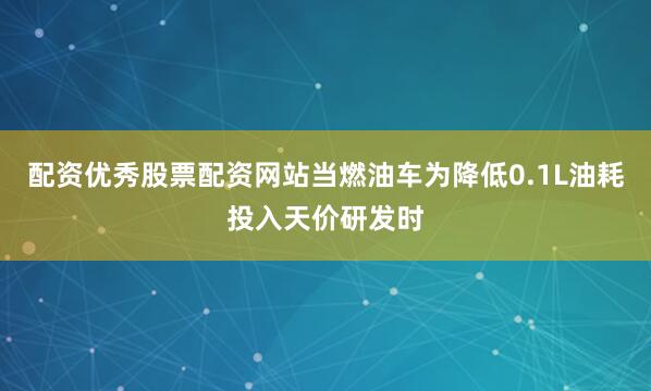 配资优秀股票配资网站当燃油车为降低0.1L油耗投入天价研发时