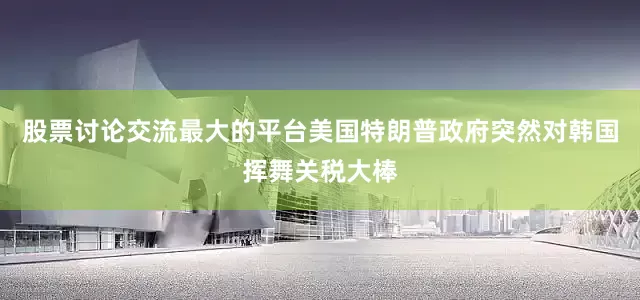 股票讨论交流最大的平台美国特朗普政府突然对韩国挥舞关税大棒
