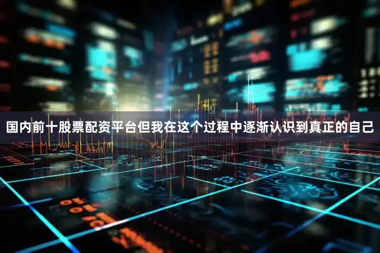 国内前十股票配资平台但我在这个过程中逐渐认识到真正的自己