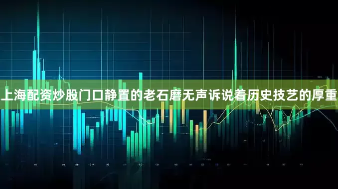 上海配资炒股门口静置的老石磨无声诉说着历史技艺的厚重